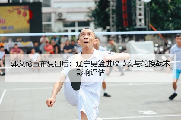郭艾伦宣布复出后：辽宁男篮进攻节奏与轮换战术影响评估